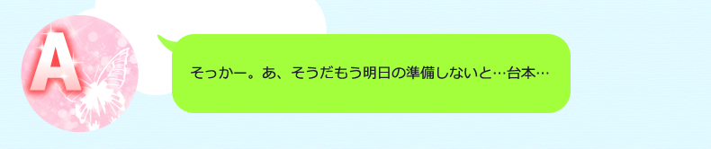 そっかー。あ、そうだもう明日の準備しないと…台本…