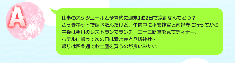 仕事のスケジュールと予算的に週末1泊2日で京都なんてどう？さっきネットで調べたんだけど、午前中に平安神宮と南禅寺に行ってから午後は鴨川のレストランでランチ、三十三間堂を見てディナー、ホテルに帰って次の日は清水寺と八坂神社…帰りは四条通でお土産を買うのが良いみたい！